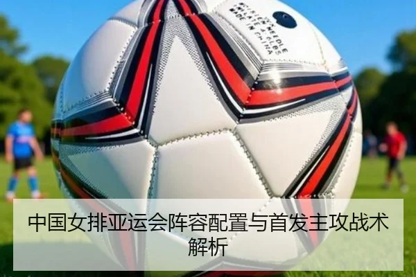 中国女排亚运会阵容配置与首发主攻战术解析